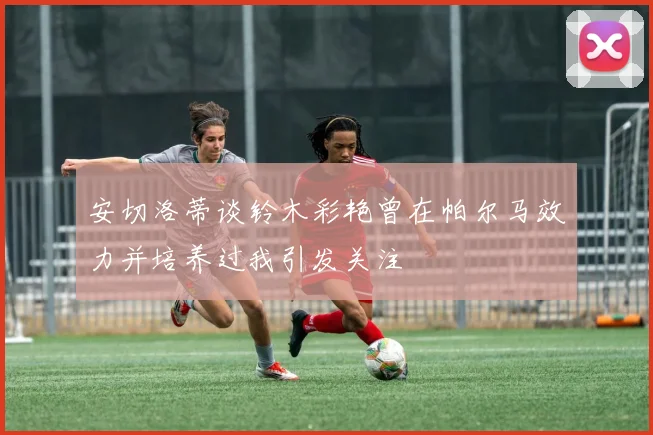 安切洛蒂谈铃木彩艳曾在帕尔马效力并培养过我引发关注
