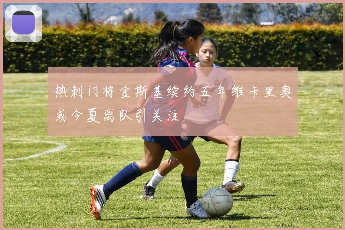 热刺门将金斯基续约五年维卡里奥或今夏离队引关注