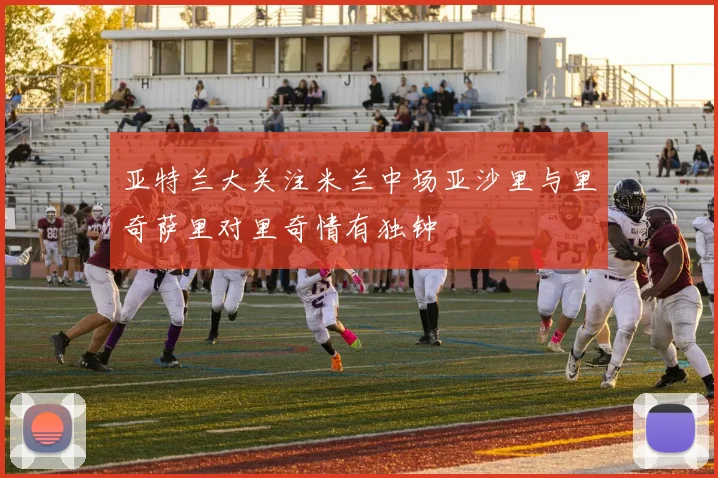 亚特兰大关注米兰中场亚沙里与里奇萨里对里奇情有独钟