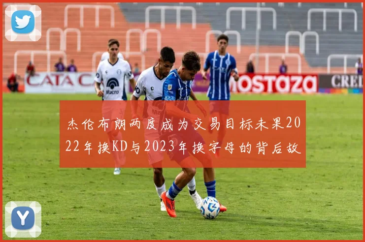 杰伦布朗两度成为交易目标未果2022年换KD与2023年换字母的背后故事