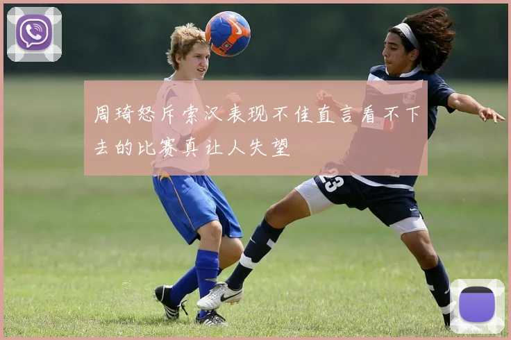 周琦怒斥索汉表现不佳直言看不下去的比赛真让人失望