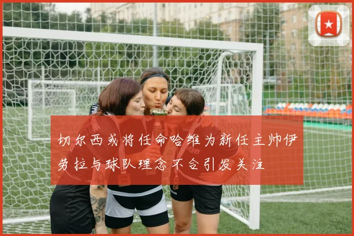 切尔西或将任命哈维为新任主帅伊劳拉与球队理念不合引发关注