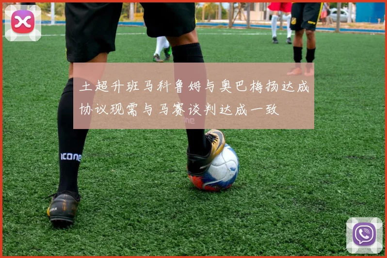 土超升班马科鲁姆与奥巴梅扬达成协议现需与马赛谈判达成一致